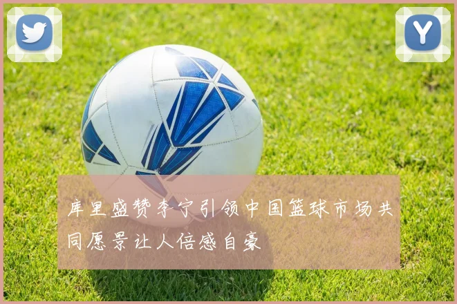 库里盛赞李宁引领中国篮球市场共同愿景让人倍感自豪