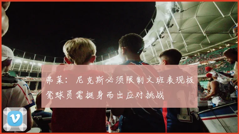 弗莱：尼克斯必须限制文班表现板凳球员需挺身而出应对挑战