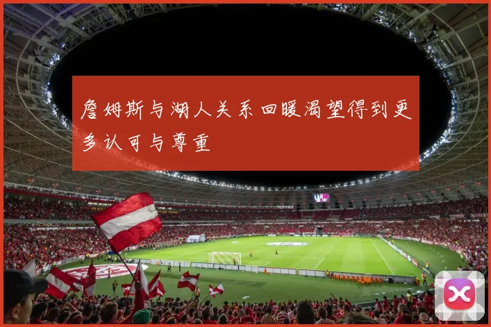 詹姆斯与湖人关系回暖渴望得到更多认可与尊重