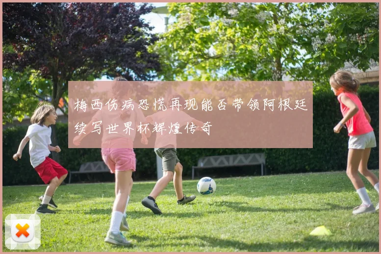 梅西伤病恐慌再现能否带领阿根廷续写世界杯辉煌传奇