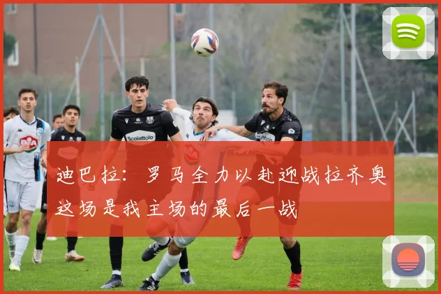 迪巴拉：罗马全力以赴迎战拉齐奥这场是我主场的最后一战