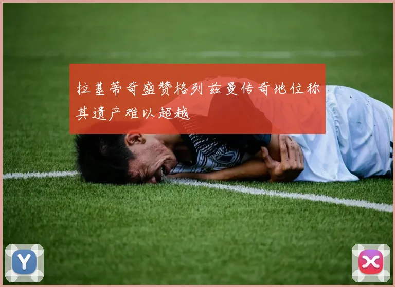 拉基蒂奇盛赞格列兹曼传奇地位称其遗产难以超越