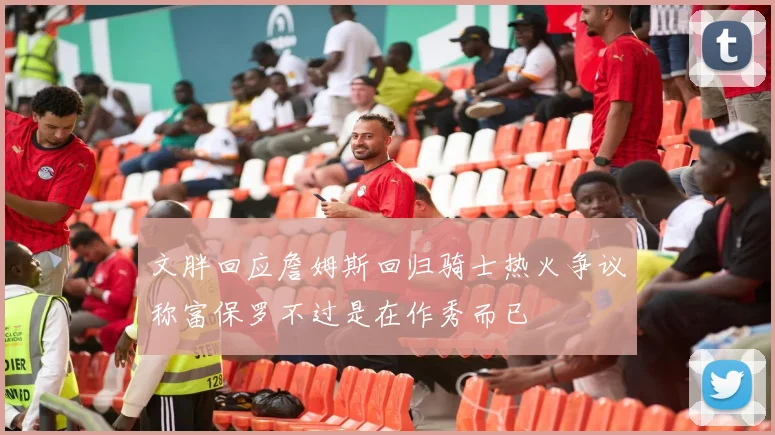 文胖回应詹姆斯回归骑士热火争议称富保罗不过是在作秀而已