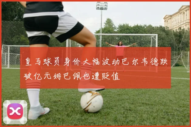 皇马球员身价大幅波动巴尔韦德跌破亿元姆巴佩也遭贬值