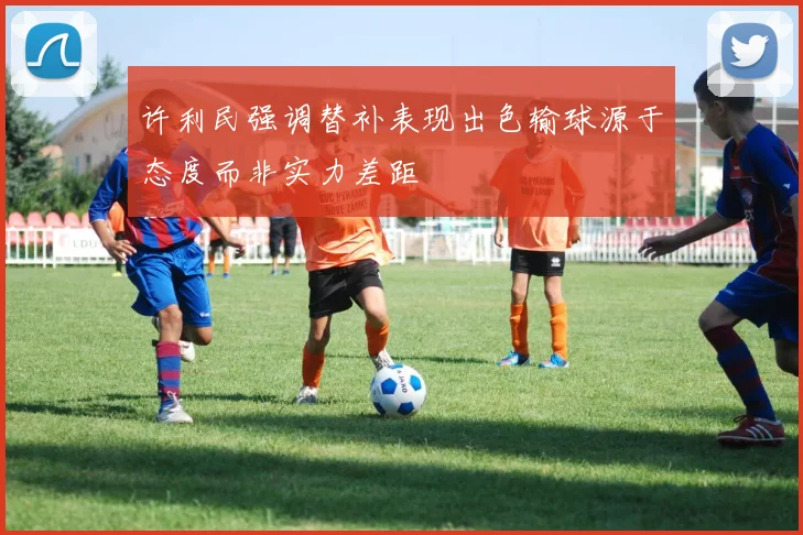 许利民强调替补表现出色输球源于态度而非实力差距