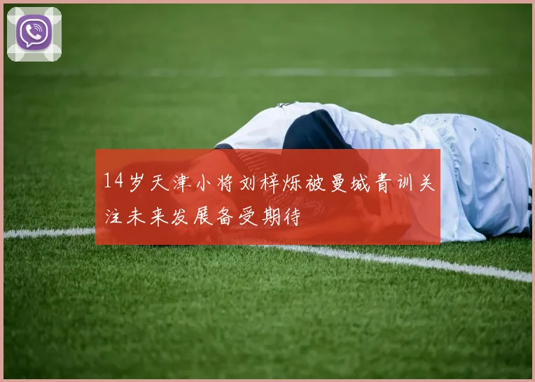 14岁天津小将刘梓烁被曼城青训关注未来发展备受期待