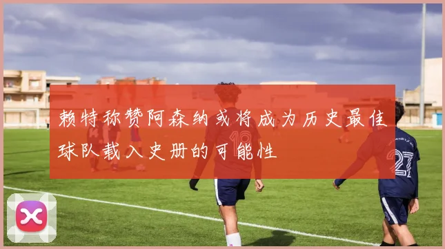 赖特称赞阿森纳或将成为历史最佳球队载入史册的可能性