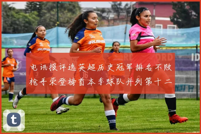 电讯报评选英超历史冠军排名不败枪手荣登榜首本季球队并列第十二位