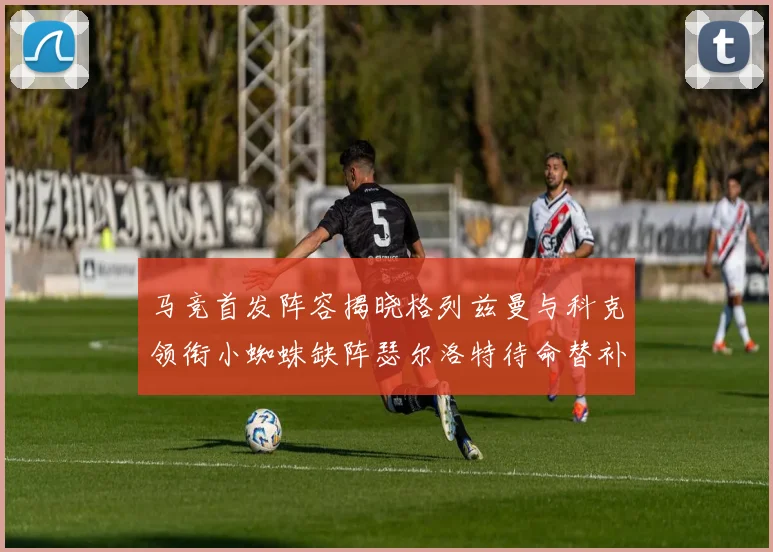 马竞首发阵容揭晓格列兹曼与科克领衔小蜘蛛缺阵瑟尔洛特待命替补