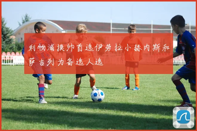 利物浦换帅首选伊劳拉小赫内斯和萨吉列为备选人选