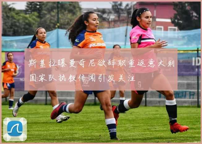 斯基拉曝曼奇尼欲辞职重返意大利国家队执教传闻引发关注