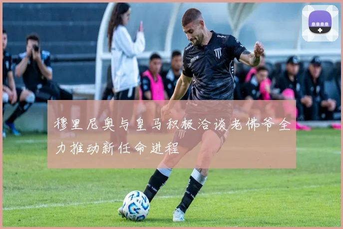 穆里尼奥与皇马积极洽谈老佛爷全力推动新任命进程